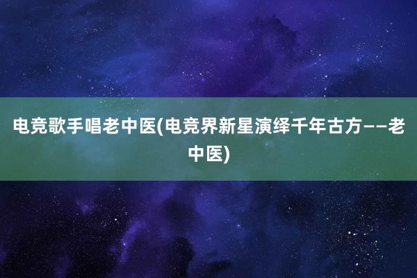 电竞歌手唱老中医(电竞界新星演绎千年古方——老中医)