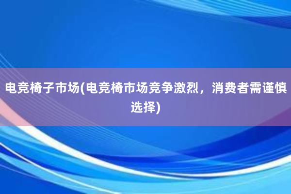 电竞椅子市场(电竞椅市场竞争激烈，消费者需谨慎选择)