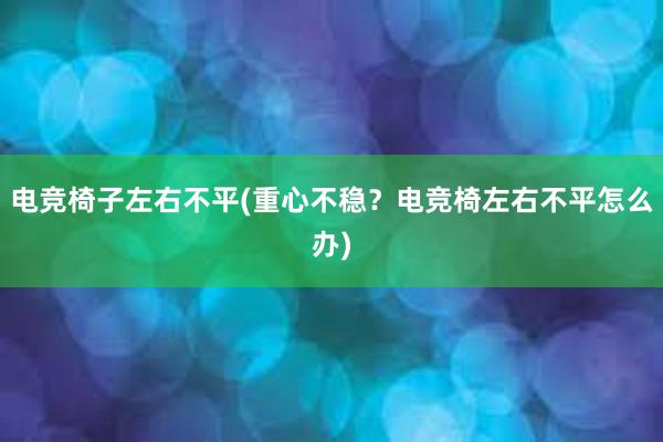 电竞椅子左右不平(重心不稳？电竞椅左右不平怎么办)