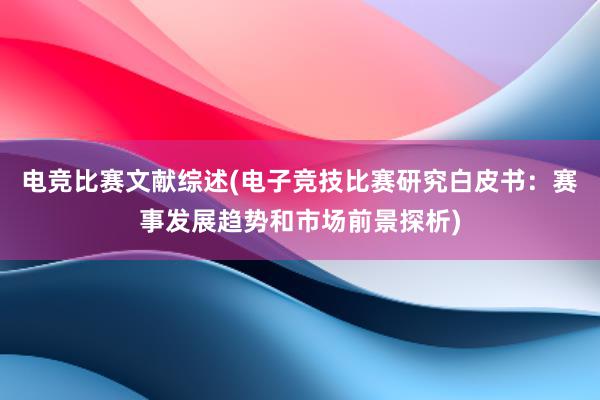 电竞比赛文献综述(电子竞技比赛研究白皮书：赛事发展趋势和市场前景探析)