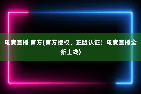 电竞直播 官方(官方授权、正版认证！电竞直播全新上线)