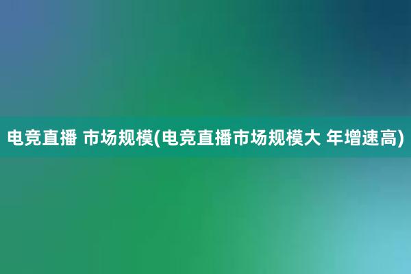 电竞直播 市场规模(电竞直播市场规模大 年增速高)