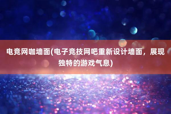 电竞网咖墙面(电子竞技网吧重新设计墙面，展现独特的游戏气息)