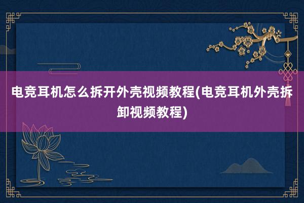 电竞耳机怎么拆开外壳视频教程(电竞耳机外壳拆卸视频教程)