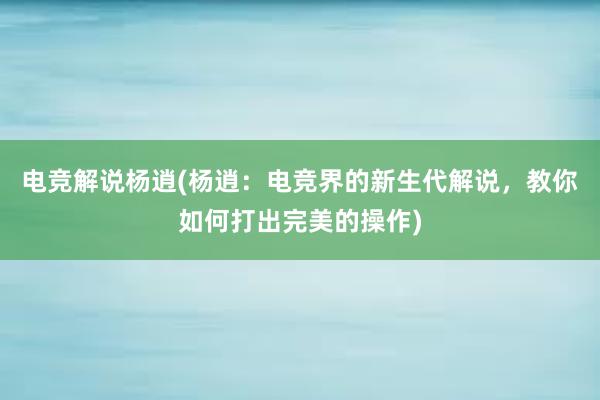 电竞解说杨逍(杨逍：电竞界的新生代解说，教你如何打出完美的操作)