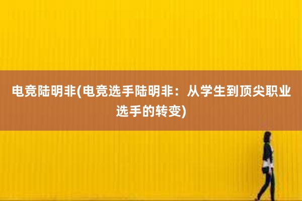 电竞陆明非(电竞选手陆明非：从学生到顶尖职业选手的转变)