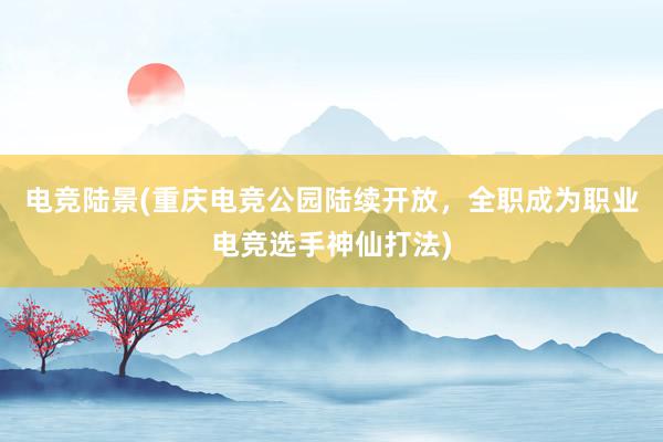 电竞陆景(重庆电竞公园陆续开放，全职成为职业电竞选手神仙打法)