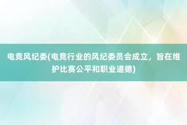 电竞风纪委(电竞行业的风纪委员会成立，旨在维护比赛公平和职业道德)