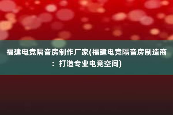 福建电竞隔音房制作厂家(福建电竞隔音房制造商：打造专业电竞空间)