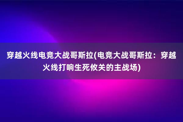 穿越火线电竞大战哥斯拉(电竞大战哥斯拉：穿越火线打响生死攸关的主战场)