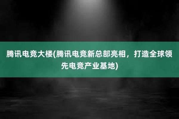 腾讯电竞大楼(腾讯电竞新总部亮相，打造全球领先电竞产业基地)