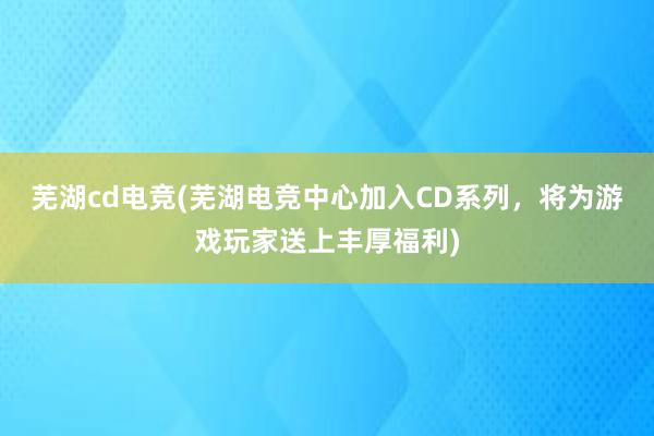 芜湖cd电竞(芜湖电竞中心加入CD系列，将为游戏玩家送上丰厚福利)