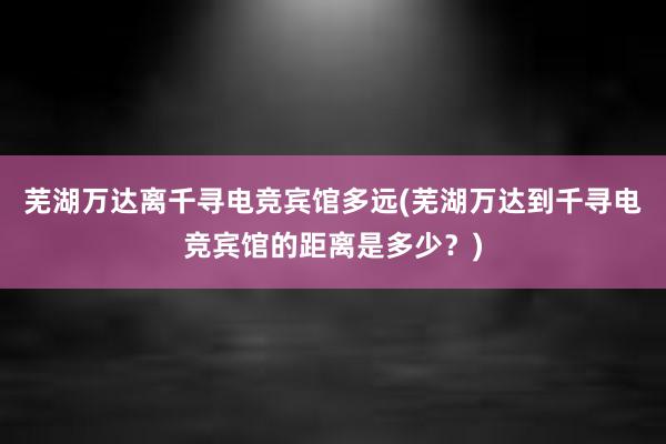 芜湖万达离千寻电竞宾馆多远(芜湖万达到千寻电竞宾馆的距离是多少？)