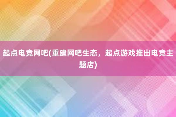 起点电竞网吧(重建网吧生态，起点游戏推出电竞主题店)