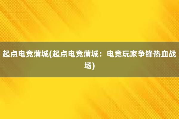 起点电竞蒲城(起点电竞蒲城：电竞玩家争锋热血战场)