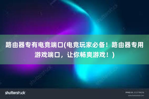 路由器专有电竞端口(电竞玩家必备！路由器专用游戏端口，让你畅爽游戏！)