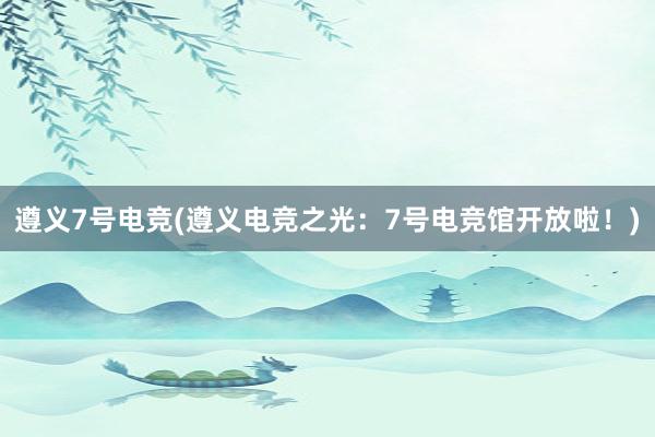 遵义7号电竞(遵义电竞之光：7号电竞馆开放啦！)