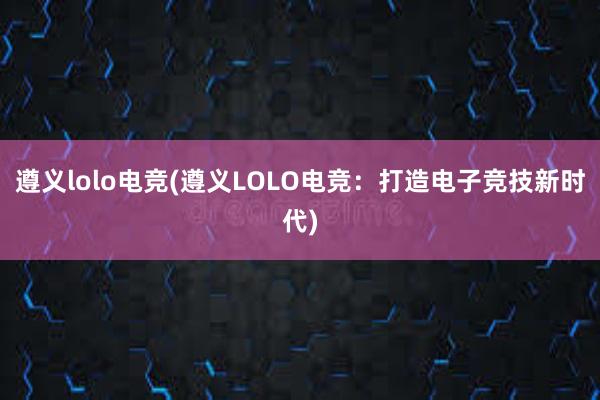 遵义lolo电竞(遵义LOLO电竞：打造电子竞技新时代)