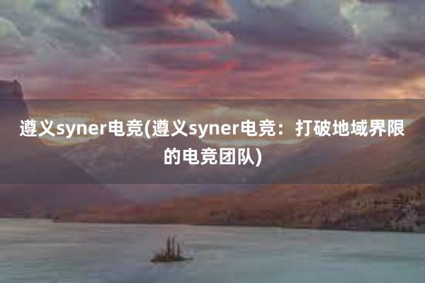 遵义syner电竞(遵义syner电竞：打破地域界限的电竞团队)