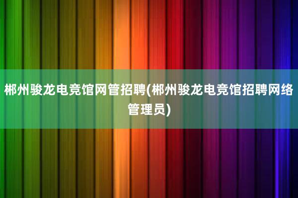 郴州骏龙电竞馆网管招聘(郴州骏龙电竞馆招聘网络管理员)