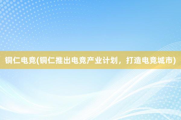 铜仁电竞(铜仁推出电竞产业计划，打造电竞城市)