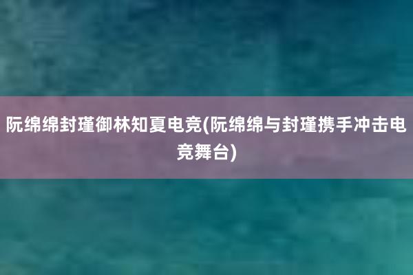 阮绵绵封瑾御林知夏电竞(阮绵绵与封瑾携手冲击电竞舞台)