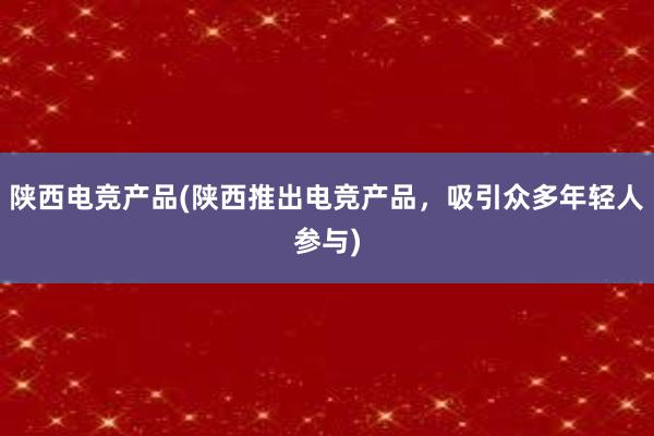 陕西电竞产品(陕西推出电竞产品，吸引众多年轻人参与)