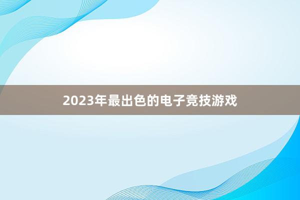 2023年最出色的电子竞技游戏