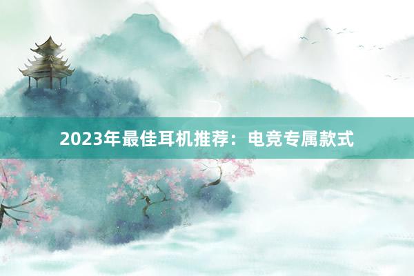 2023年最佳耳机推荐：电竞专属款式