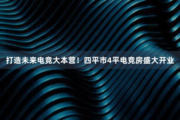 打造未来电竞大本营！四平市4平电竞房盛大开业