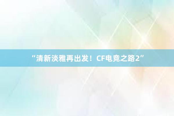 “清新淡雅再出发！CF电竞之路2”