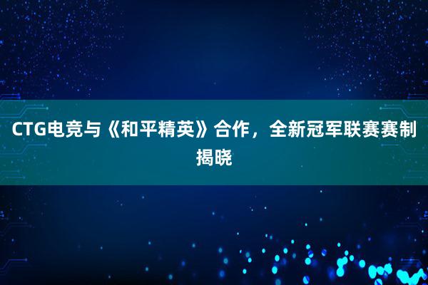 CTG电竞与《和平精英》合作，全新冠军联赛赛制揭晓