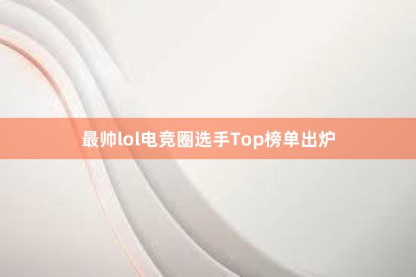 最帅lol电竞圈选手Top榜单出炉