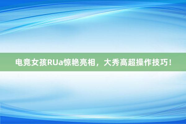 电竞女孩RUa惊艳亮相，大秀高超操作技巧！