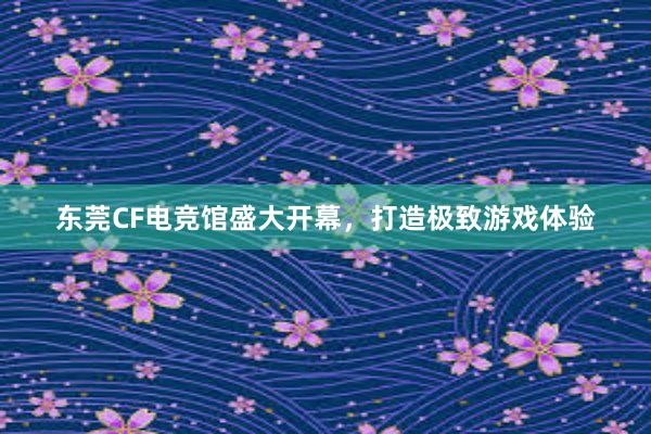 东莞CF电竞馆盛大开幕，打造极致游戏体验