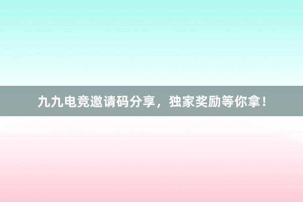 九九电竞邀请码分享，独家奖励等你拿！