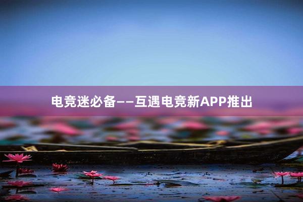 电竞迷必备——互遇电竞新APP推出