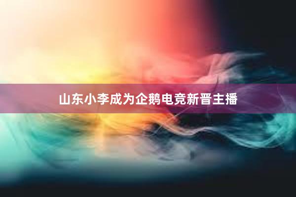 山东小李成为企鹅电竞新晋主播