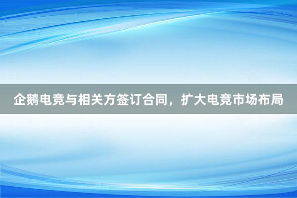 企鹅电竞与相关方签订合同，扩大电竞市场布局