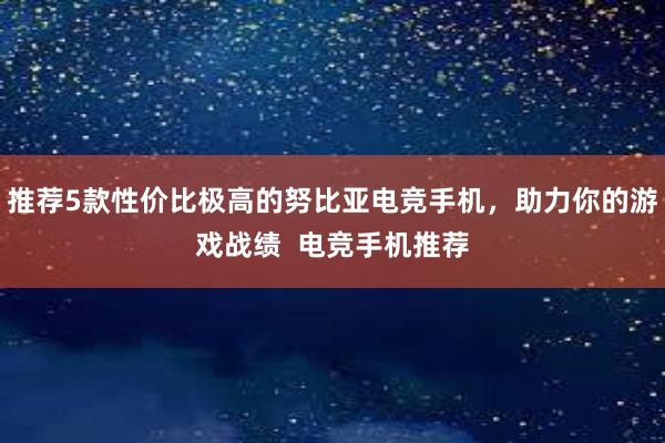 推荐5款性价比极高的努比亚电竞手机，助力你的游戏战绩  电竞手机推荐