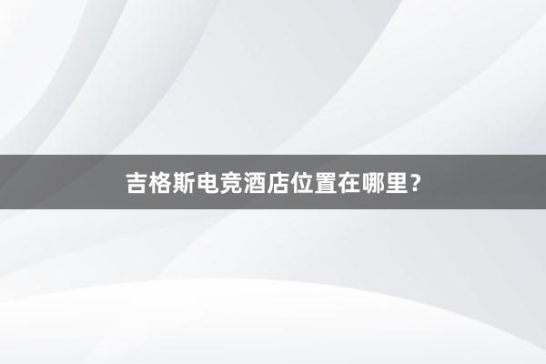 吉格斯电竞酒店位置在哪里？