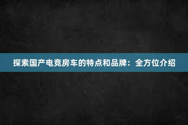 探索国产电竞房车的特点和品牌：全方位介绍