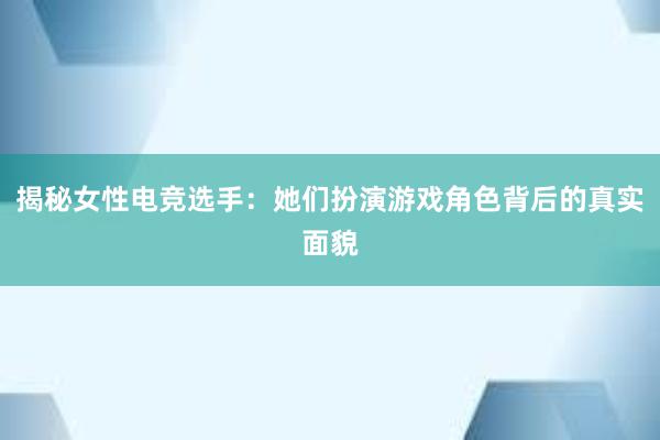 揭秘女性电竞选手：她们扮演游戏角色背后的真实面貌