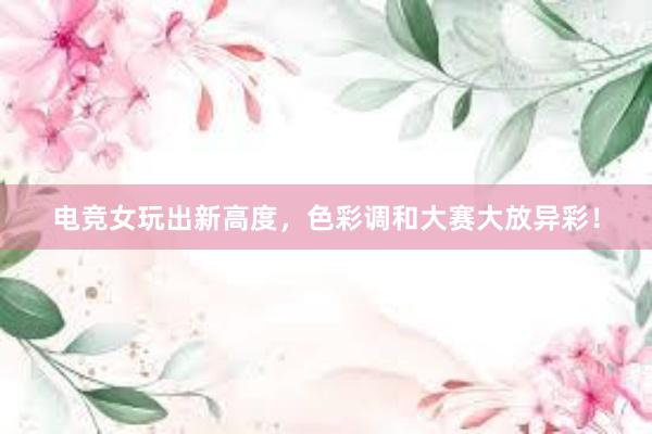 电竞女玩出新高度，色彩调和大赛大放异彩！