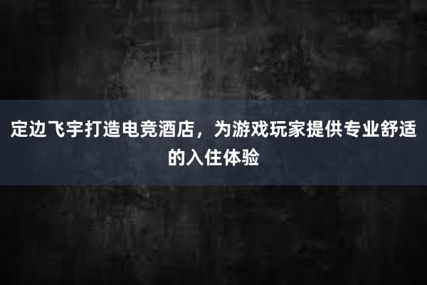 定边飞宇打造电竞酒店，为游戏玩家提供专业舒适的入住体验