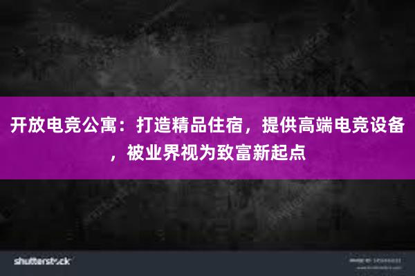 开放电竞公寓：打造精品住宿，提供高端电竞设备，被业界视为致富新起点