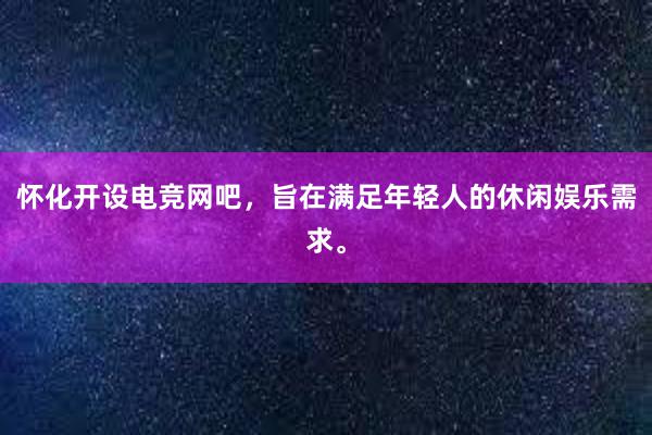 怀化开设电竞网吧，旨在满足年轻人的休闲娱乐需求。