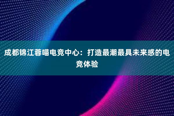 成都锦江蓉喵电竞中心：打造最潮最具未来感的电竞体验