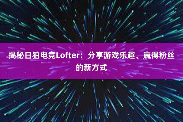 揭秘日狛电竞Lofter：分享游戏乐趣、赢得粉丝的新方式