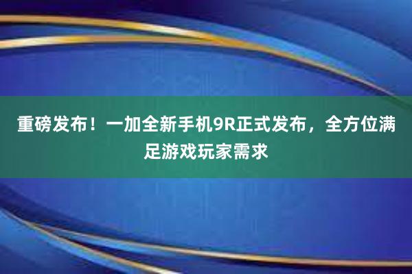 重磅发布！一加全新手机9R正式发布，全方位满足游戏玩家需求